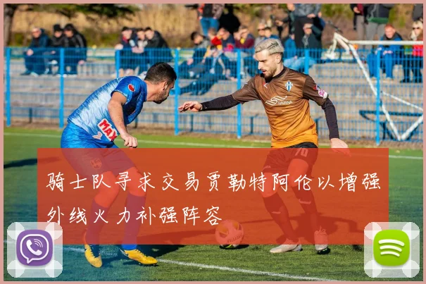 骑士队寻求交易贾勒特阿伦以增强外线火力补强阵容