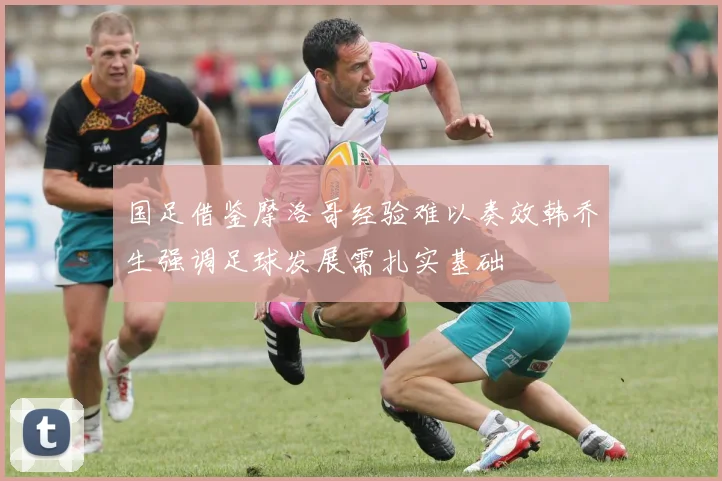 国足借鉴摩洛哥经验难以奏效韩乔生强调足球发展需扎实基础