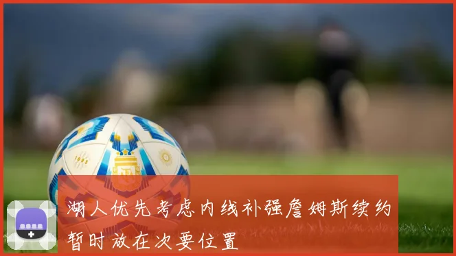 湖人优先考虑内线补强詹姆斯续约暂时放在次要位置