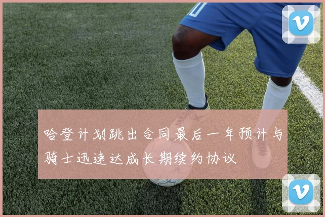 哈登计划跳出合同最后一年预计与骑士迅速达成长期续约协议