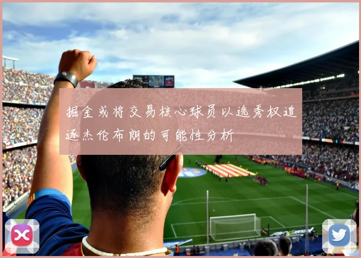 掘金或将交易核心球员以选秀权追逐杰伦布朗的可能性分析