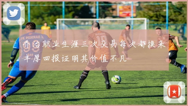 乔治职业生涯三次交易每次都换来丰厚回报证明其价值不凡