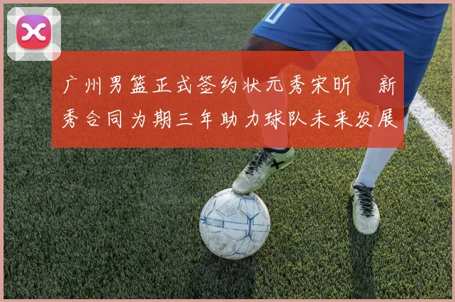 广州男篮正式签约状元秀宋昕澔新秀合同为期三年助力球队未来发展