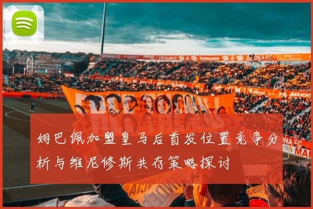 姆巴佩加盟皇马后首发位置竞争分析与维尼修斯共存策略探讨