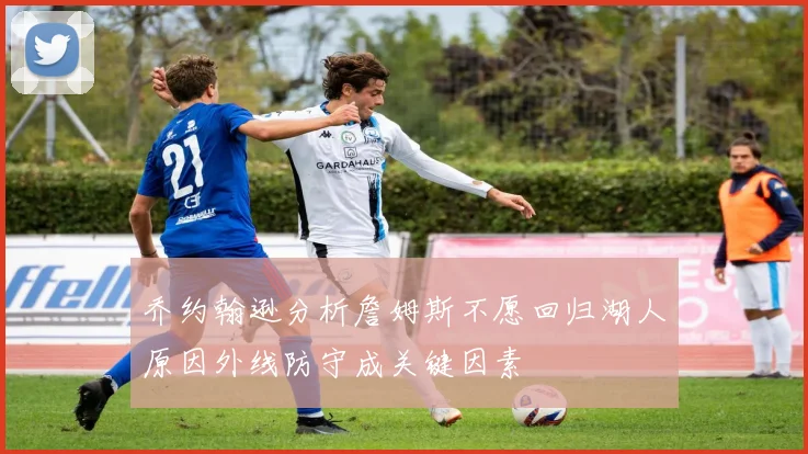 乔约翰逊分析詹姆斯不愿回归湖人原因外线防守成关键因素