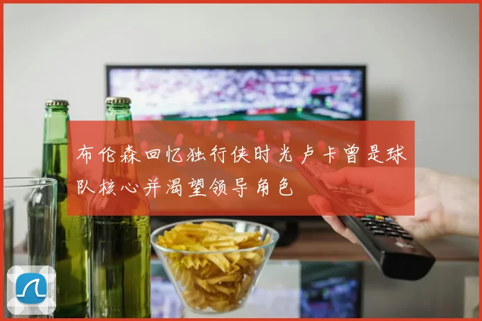 布伦森回忆独行侠时光卢卡曾是球队核心并渴望领导角色