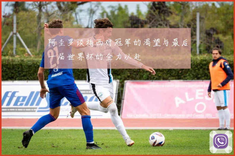 阿圭罗谈梅西对冠军的渴望与最后一届世界杯的全力以赴