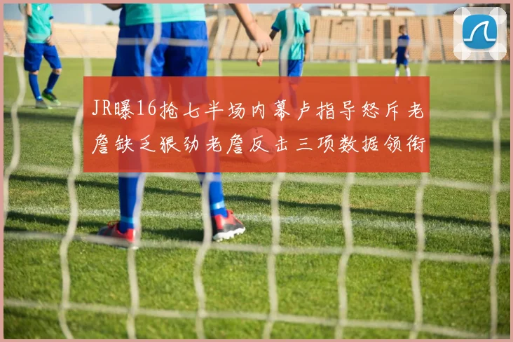 JR曝16抢七半场内幕卢指导怒斥老詹缺乏狠劲老詹反击三项数据领衔全场