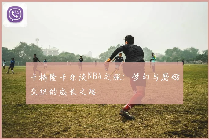 卡梅隆卡尔谈NBA之旅：梦幻与磨砺交织的成长之路
