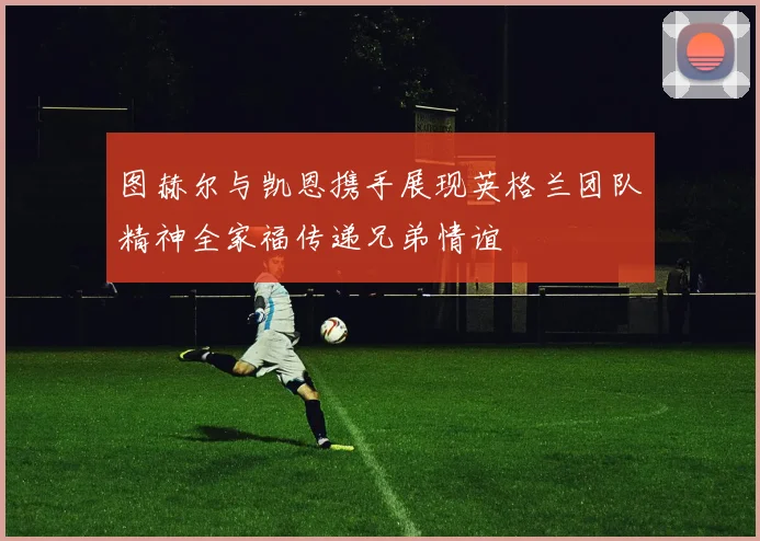 图赫尔与凯恩携手展现英格兰团队精神全家福传递兄弟情谊