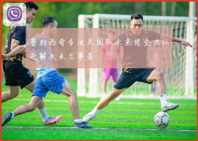 普利西奇专注美国队未来将全力以赴解决米兰事务