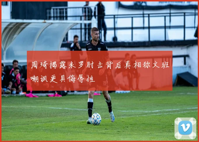 周琦揭露米罗肘击背后真相称文班嘲讽更具侮辱性